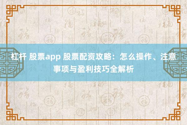 杠杆 股票app 股票配资攻略：怎么操作、注意事项与盈利技巧全解析