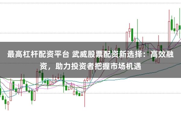 最高杠杆配资平台 武威股票配资新选择：高效融资，助力投资者把握市场机遇