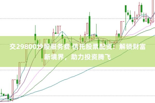 交29800炒股服务费 信托股票配资：解锁财富新境界，助力投资腾飞