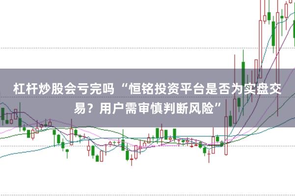 杠杆炒股会亏完吗 “恒铭投资平台是否为实盘交易？用户需审慎判断风险”