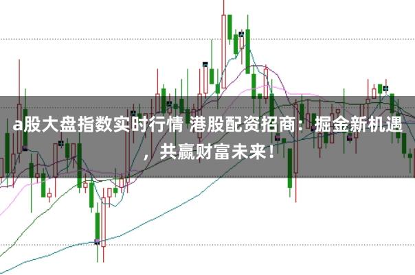 a股大盘指数实时行情 港股配资招商：掘金新机遇，共赢财富未来！