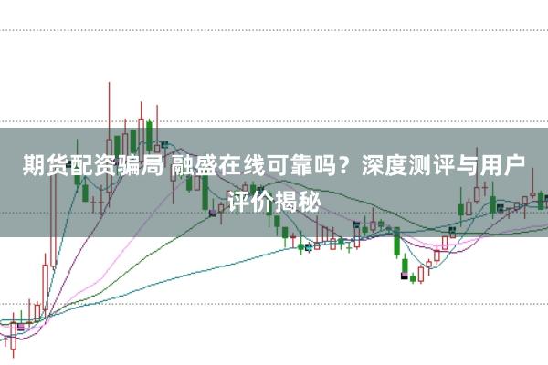 期货配资骗局 融盛在线可靠吗？深度测评与用户评价揭秘