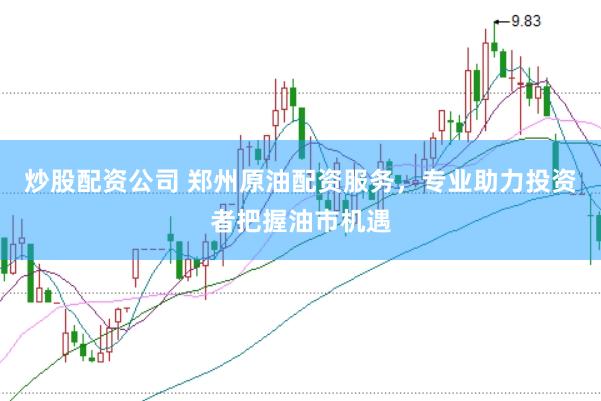 炒股配资公司 郑州原油配资服务，专业助力投资者把握油市机遇