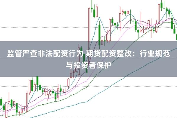 监管严查非法配资行为 期货配资整改：行业规范与投资者保护