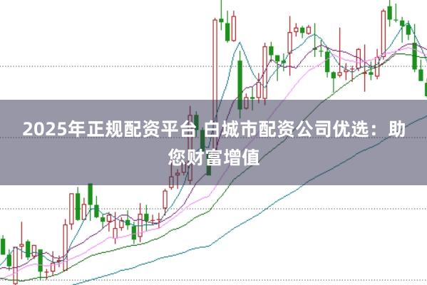 2025年正规配资平台 白城市配资公司优选：助您财富增值