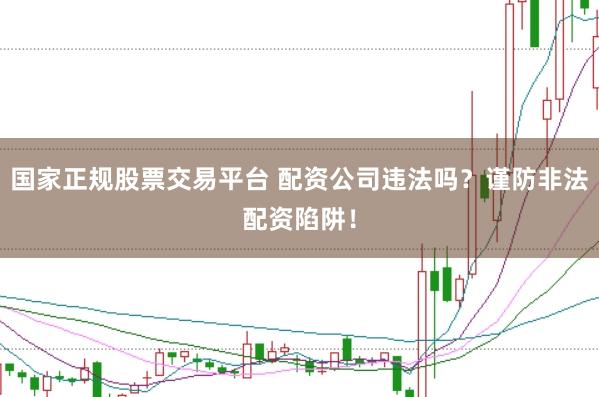 国家正规股票交易平台 配资公司违法吗？谨防非法配资陷阱！