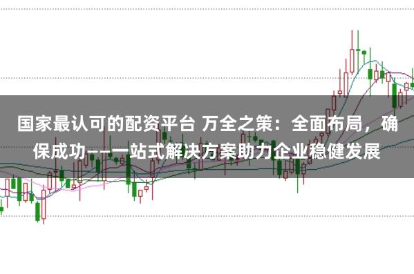 国家最认可的配资平台 万全之策：全面布局，确保成功——一站式解决方案助力企业稳健发展