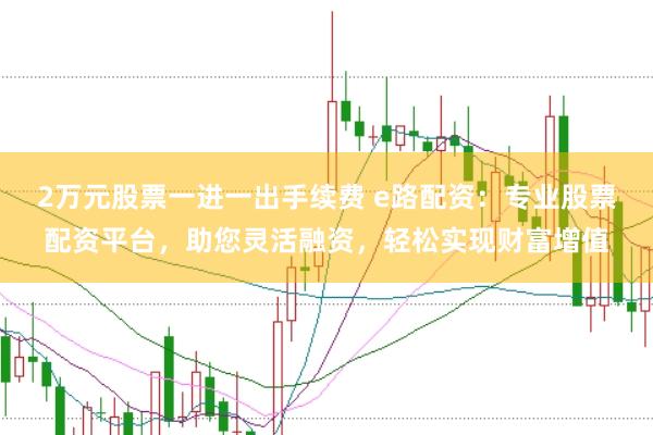 2万元股票一进一出手续费 e路配资：专业股票配资平台，助您灵活融资，轻松实现财富增值
