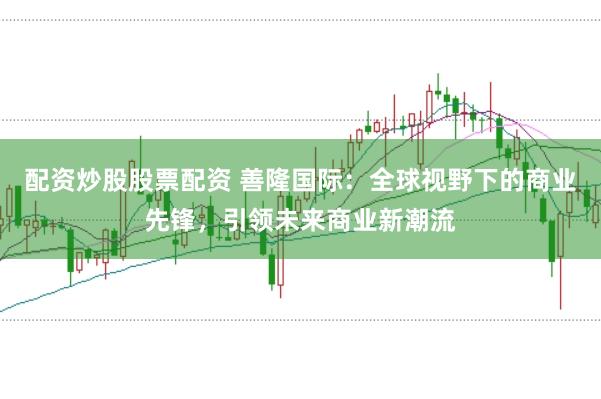 配资炒股股票配资 善隆国际：全球视野下的商业先锋，引领未来商业新潮流