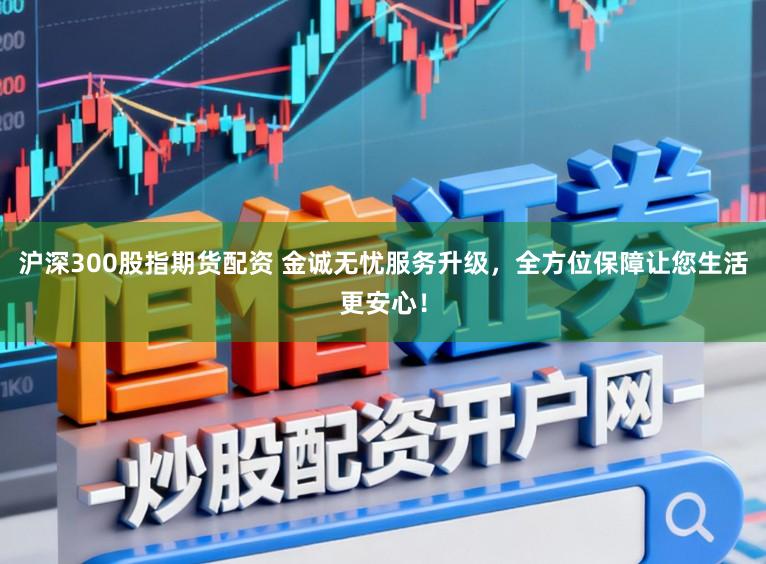 沪深300股指期货配资 金诚无忧服务升级，全方位保障让您生活更安心！