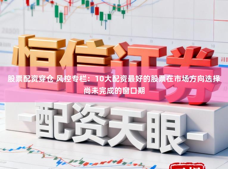 股票配资穿仓 风控专栏：10大配资最好的股票在市场方向选择尚未完成的窗口期