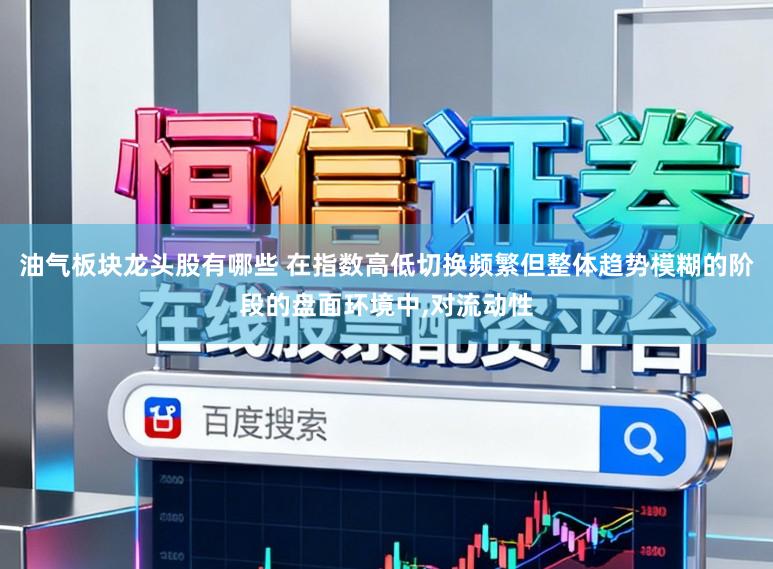 油气板块龙头股有哪些 在指数高低切换频繁但整体趋势模糊的阶段的盘面环境中,对流动性