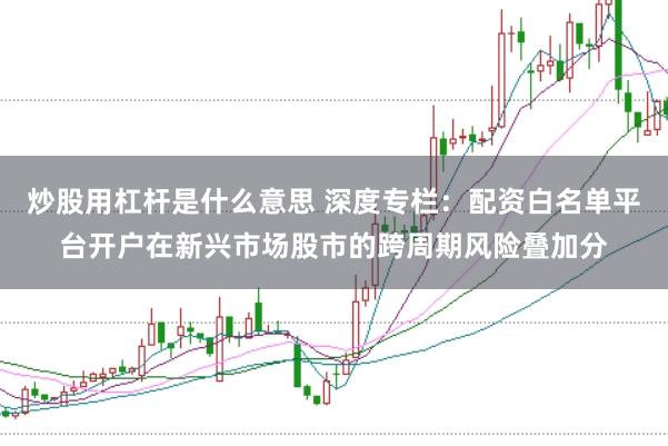 炒股用杠杆是什么意思 深度专栏：配资白名单平台开户在新兴市场股市的跨周期风险叠加分