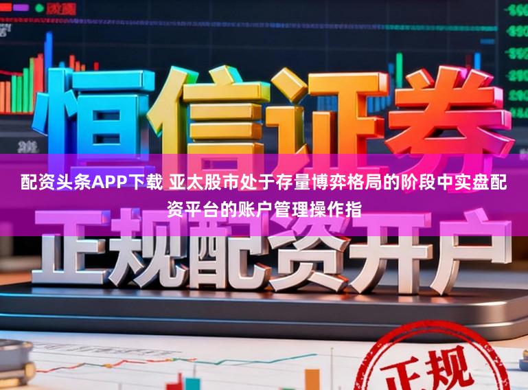 配资头条APP下载 亚太股市处于存量博弈格局的阶段中实盘配资平台的账户管理操作指