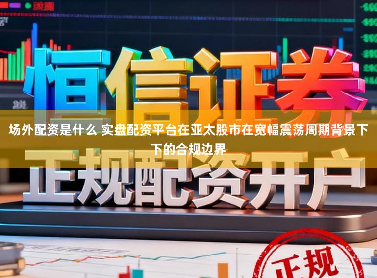 场外配资是什么 实盘配资平台在亚太股市在宽幅震荡周期背景下下的合规边界
