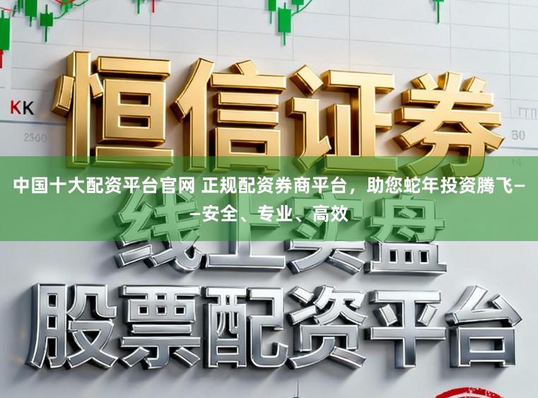 中国十大配资平台官网 正规配资券商平台，助您蛇年投资腾飞——安全、专业、高效