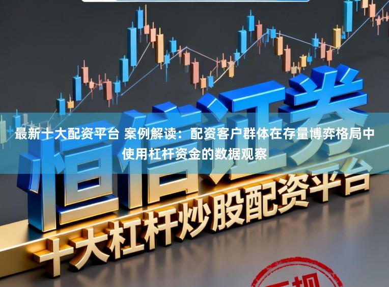 最新十大配资平台 案例解读：配资客户群体在存量博弈格局中使用杠杆资金的数据观察