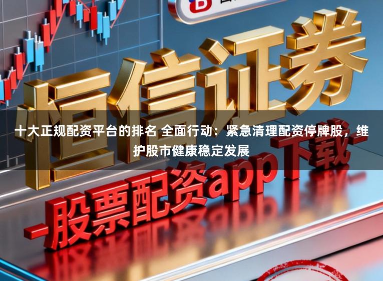 十大正规配资平台的排名 全面行动：紧急清理配资停牌股，维护股市健康稳定发展