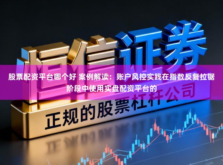 股票配资平台哪个好 案例解读：账户风控实践在指数反复拉锯阶段中使用实盘配资平台的