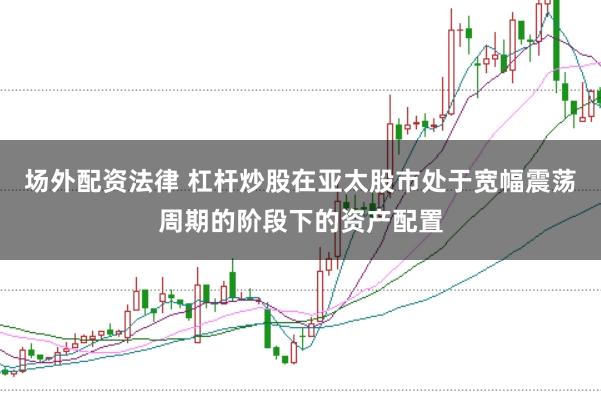 场外配资法律 杠杆炒股在亚太股市处于宽幅震荡周期的阶段下的资产配置
